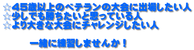 ☆45歳以上のベテランの大会に出場したい人 ☆少しでも勝ちたいと思っている人 ☆より大きな大会にチャレンジしたい人  　　　一緒に練習しませんか！